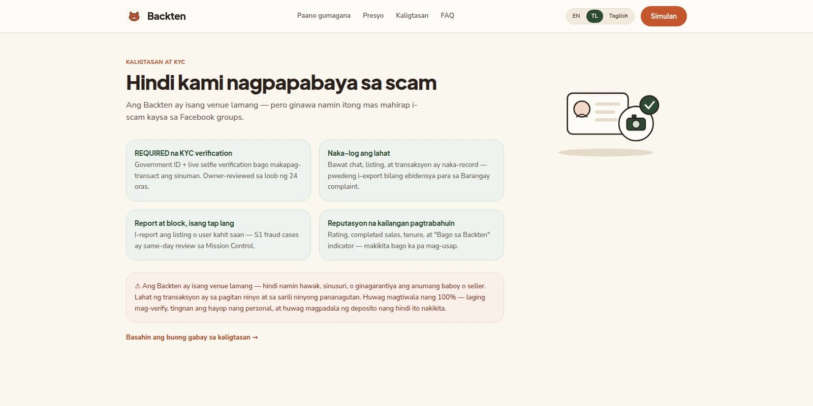 Desktop screenshot, 1600 by 800, of the Backten marketing landing page in a warm cream light theme, logged out. A slim top navigation bar carries a round orange pig-face logo and the wordmark "Backten" at left; centered links read "Paano gumagana", "Presyo", "Kaligtasan" and "FAQ"; at right a three-position language capsule shows "EN", a filled dark-green pill containing "TL", and "Taglish", followed by a rust-orange pill button labelled "Simulan". Below, a safety section opens with a small rust-orange eyebrow label "KALIGTASAN AT KYC" above a very large near-black serif headline, "Hindi kami nagpapabaya sa scam". A two-line subhead reads "Ang Backten ay isang venue lamang — pero ginawa namin itong mas mahirap i-scam kaysa sa Facebook groups." To the right sits a flat line illustration of an ID card with a portrait circle and three text lines, overlapped by a dark-green circular camera badge and topped by a dark-green circular checkmark badge. Beneath the subhead is a two-by-two grid of pale mint cards: "REQUIRED na KYC verification" — government ID plus live selfie verification before anyone can transact, owner-reviewed within 24 hours; "Naka-log ang lahat" — every chat, listing, and transaction recorded and exportable as evidence for a barangay complaint; "Report at block, isang tap lang" — reporting a listing or user routes to same-day review in Mission Control; and "Reputasyon na kailangan pagtrabahuin" — rating, completed sales, tenure, and a "Bago sa Backten" indicator visible before anyone messages. Under the grid, a pale pink full-width disclaimer panel opens with a warning triangle, stating plainly that Backten is a venue only and does not hold, inspect, or guarantee any pig or seller, and that every transaction is between buyer and seller at their own risk. A rust-orange text link closes the section: "Basahin ang buong gabay sa kaligtasan" with a right arrow.